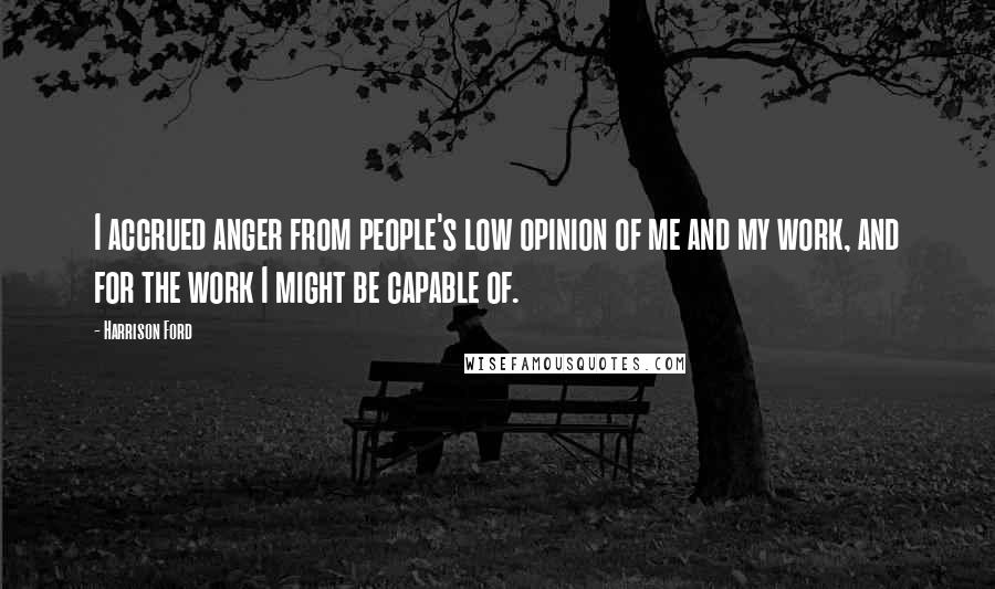 Harrison Ford Quotes: I accrued anger from people's low opinion of me and my work, and for the work I might be capable of.