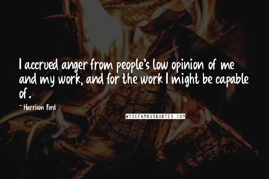 Harrison Ford Quotes: I accrued anger from people's low opinion of me and my work, and for the work I might be capable of.