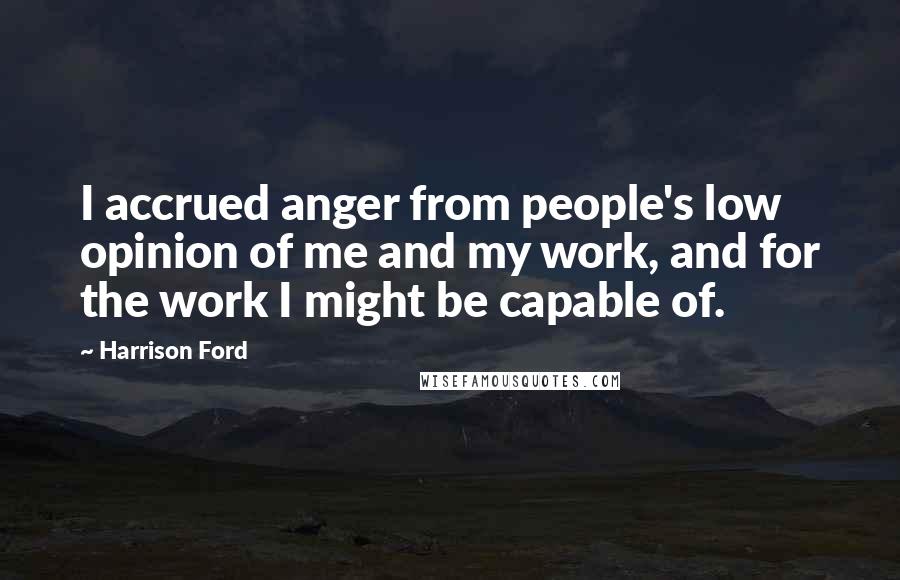 Harrison Ford Quotes: I accrued anger from people's low opinion of me and my work, and for the work I might be capable of.