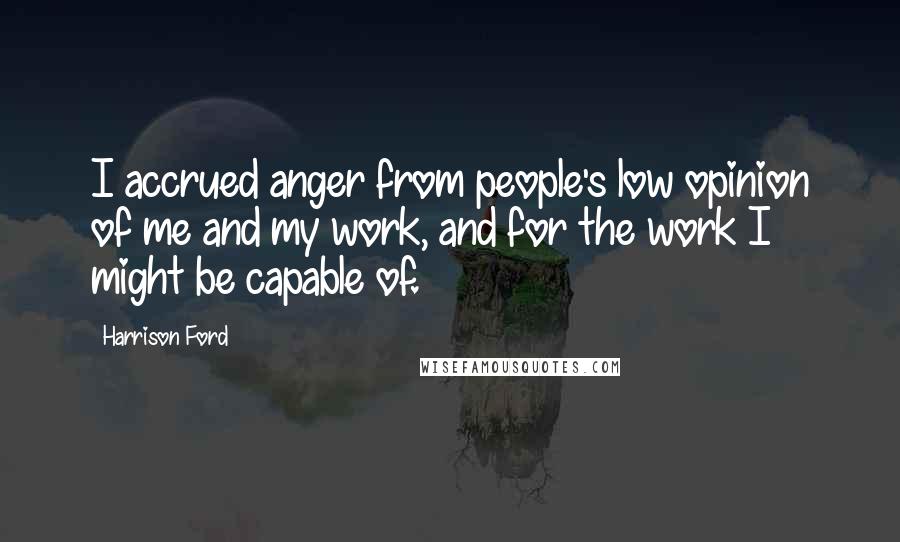 Harrison Ford Quotes: I accrued anger from people's low opinion of me and my work, and for the work I might be capable of.