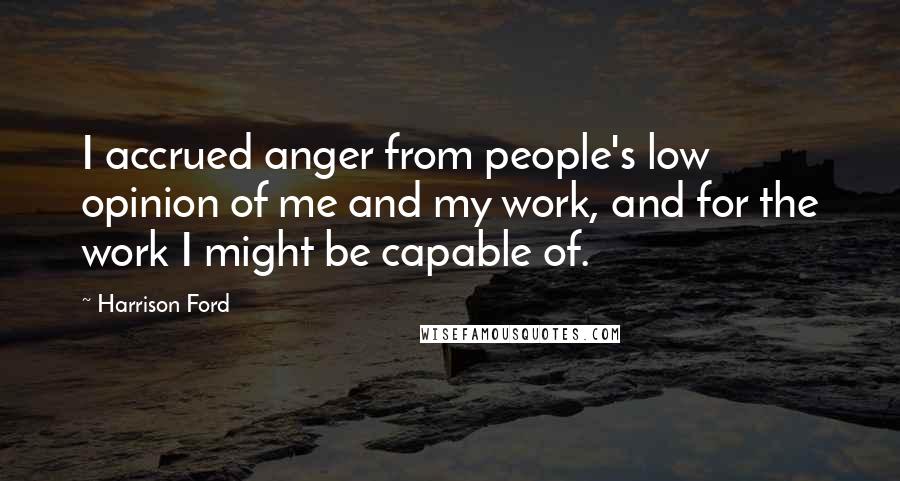 Harrison Ford Quotes: I accrued anger from people's low opinion of me and my work, and for the work I might be capable of.