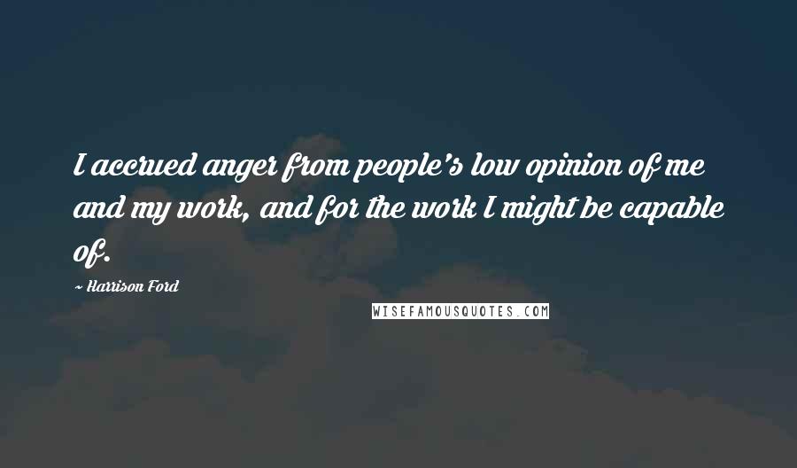 Harrison Ford Quotes: I accrued anger from people's low opinion of me and my work, and for the work I might be capable of.