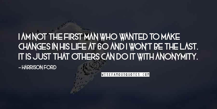 Harrison Ford Quotes: I am not the first man who wanted to make changes in his life at 60 and I won't be the last. It is just that others can do it with anonymity.