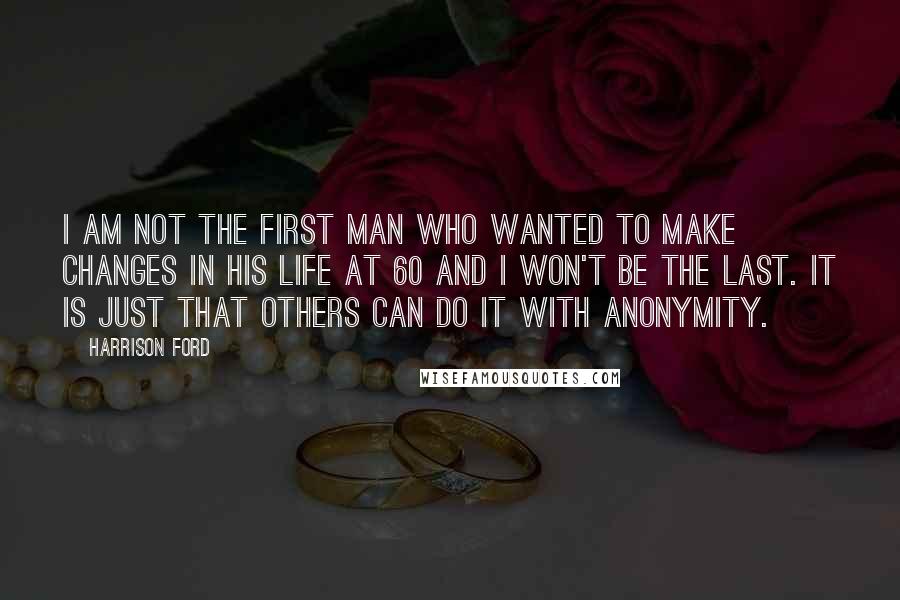 Harrison Ford Quotes: I am not the first man who wanted to make changes in his life at 60 and I won't be the last. It is just that others can do it with anonymity.