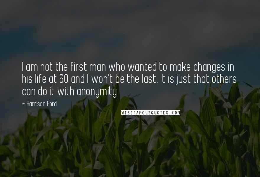 Harrison Ford Quotes: I am not the first man who wanted to make changes in his life at 60 and I won't be the last. It is just that others can do it with anonymity.