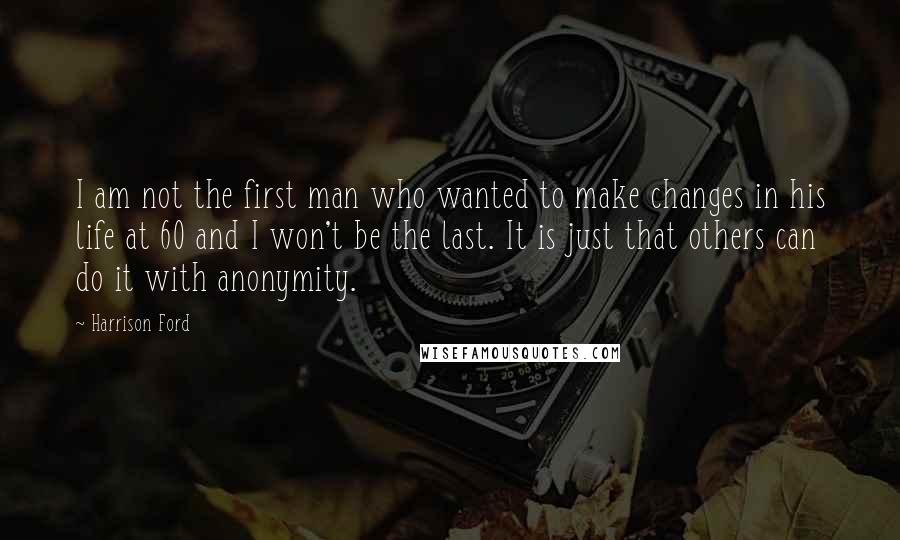 Harrison Ford Quotes: I am not the first man who wanted to make changes in his life at 60 and I won't be the last. It is just that others can do it with anonymity.