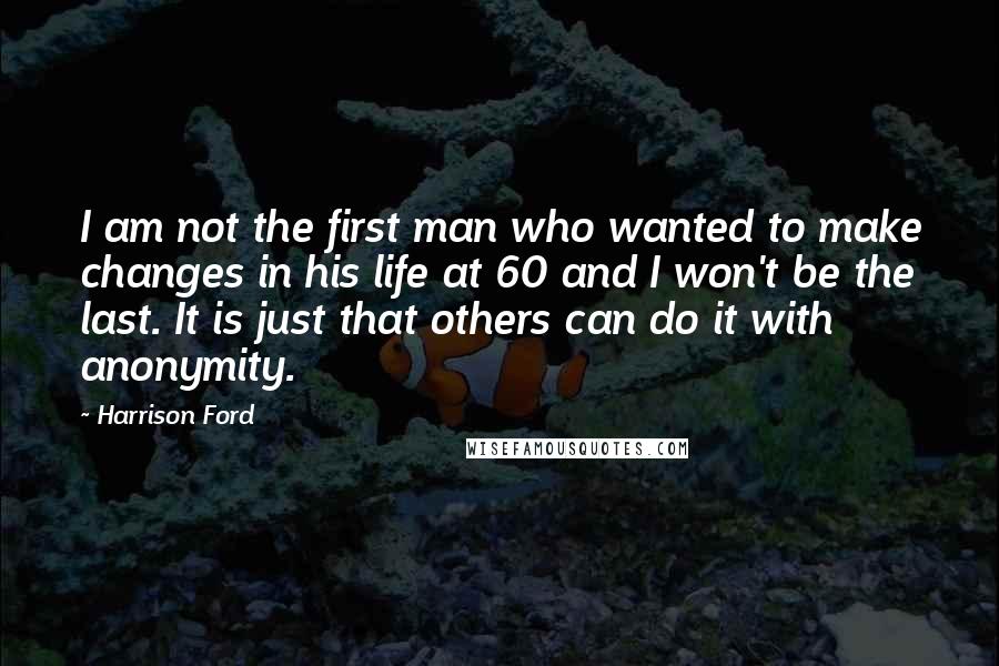 Harrison Ford Quotes: I am not the first man who wanted to make changes in his life at 60 and I won't be the last. It is just that others can do it with anonymity.