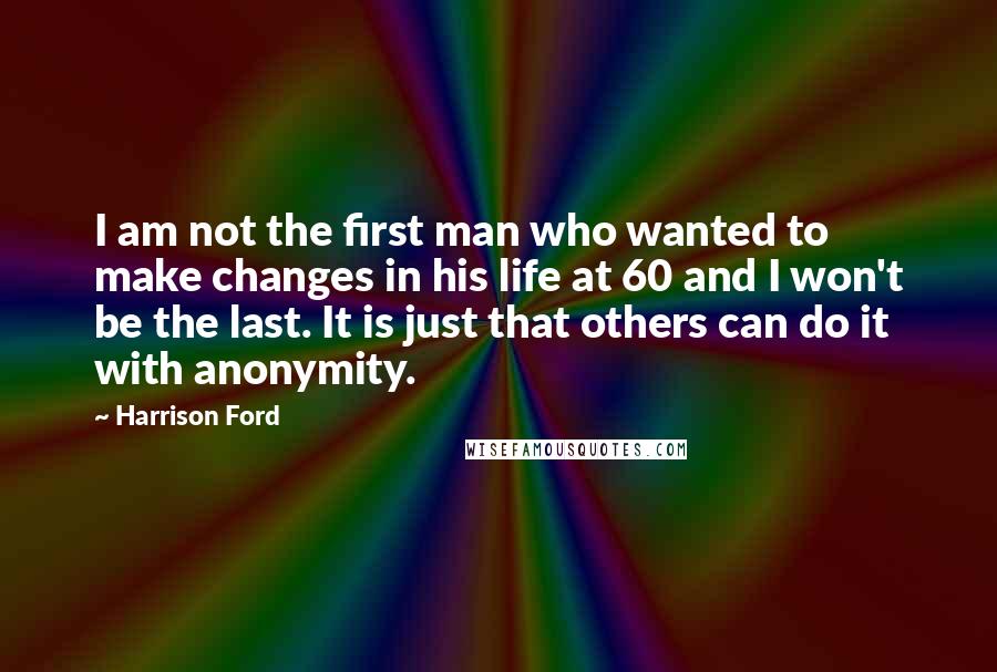 Harrison Ford Quotes: I am not the first man who wanted to make changes in his life at 60 and I won't be the last. It is just that others can do it with anonymity.