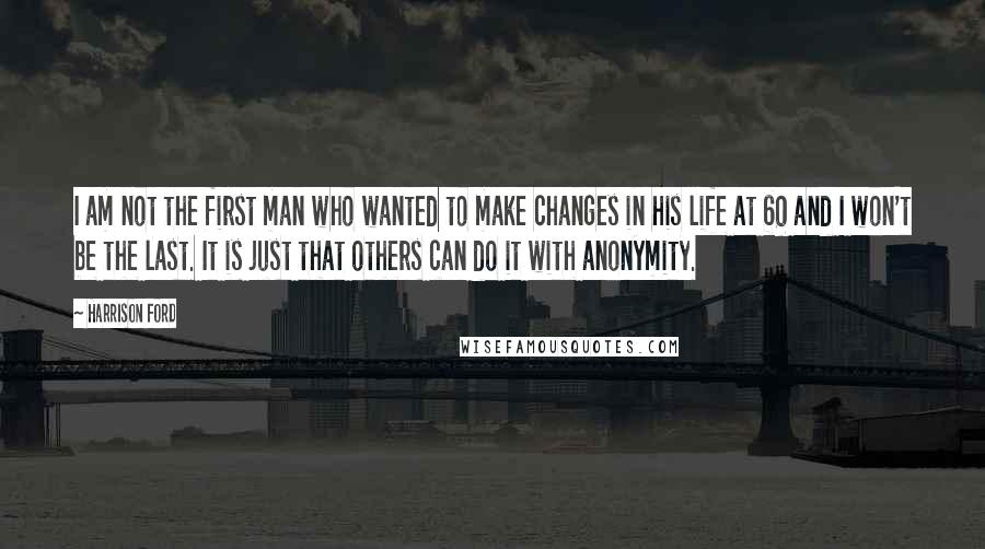 Harrison Ford Quotes: I am not the first man who wanted to make changes in his life at 60 and I won't be the last. It is just that others can do it with anonymity.