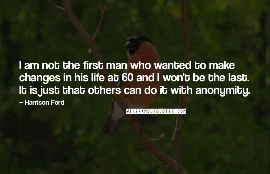 Harrison Ford Quotes: I am not the first man who wanted to make changes in his life at 60 and I won't be the last. It is just that others can do it with anonymity.