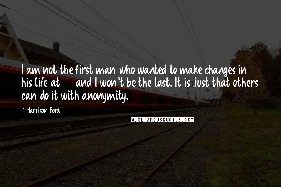 Harrison Ford Quotes: I am not the first man who wanted to make changes in his life at 60 and I won't be the last. It is just that others can do it with anonymity.