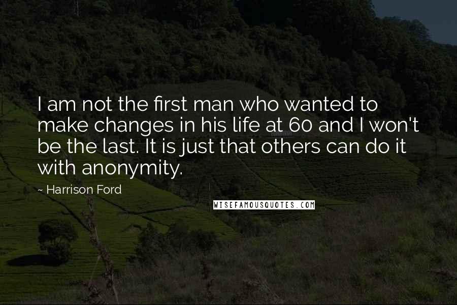 Harrison Ford Quotes: I am not the first man who wanted to make changes in his life at 60 and I won't be the last. It is just that others can do it with anonymity.