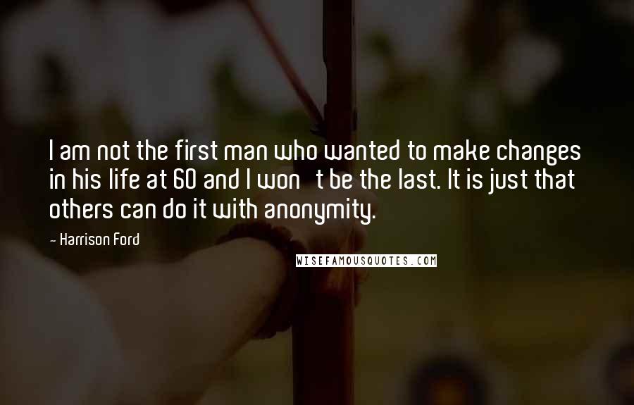 Harrison Ford Quotes: I am not the first man who wanted to make changes in his life at 60 and I won't be the last. It is just that others can do it with anonymity.