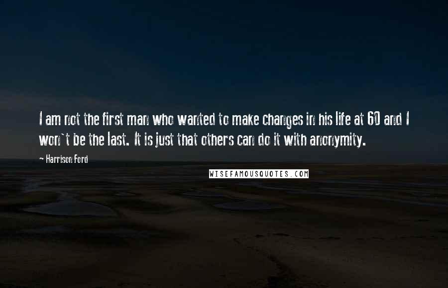 Harrison Ford Quotes: I am not the first man who wanted to make changes in his life at 60 and I won't be the last. It is just that others can do it with anonymity.