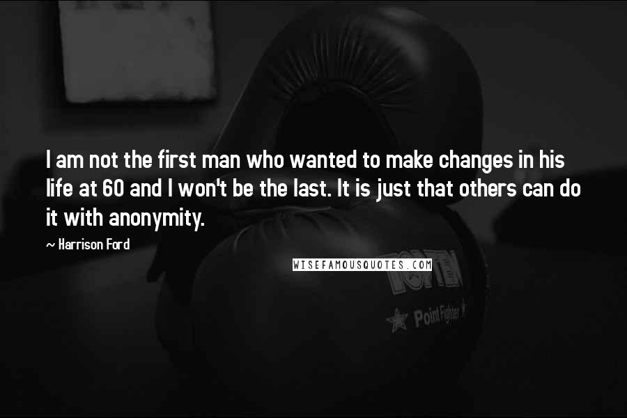 Harrison Ford Quotes: I am not the first man who wanted to make changes in his life at 60 and I won't be the last. It is just that others can do it with anonymity.