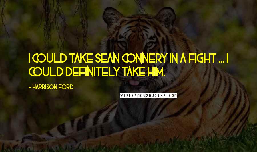 Harrison Ford Quotes: I could take Sean Connery in a fight ... I could definitely take him.