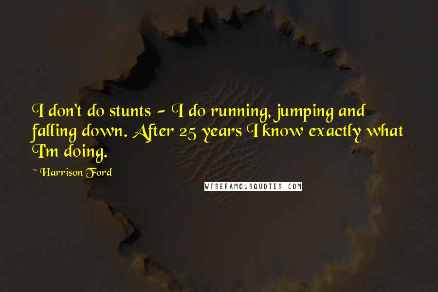 Harrison Ford Quotes: I don't do stunts - I do running, jumping and falling down. After 25 years I know exactly what I'm doing.