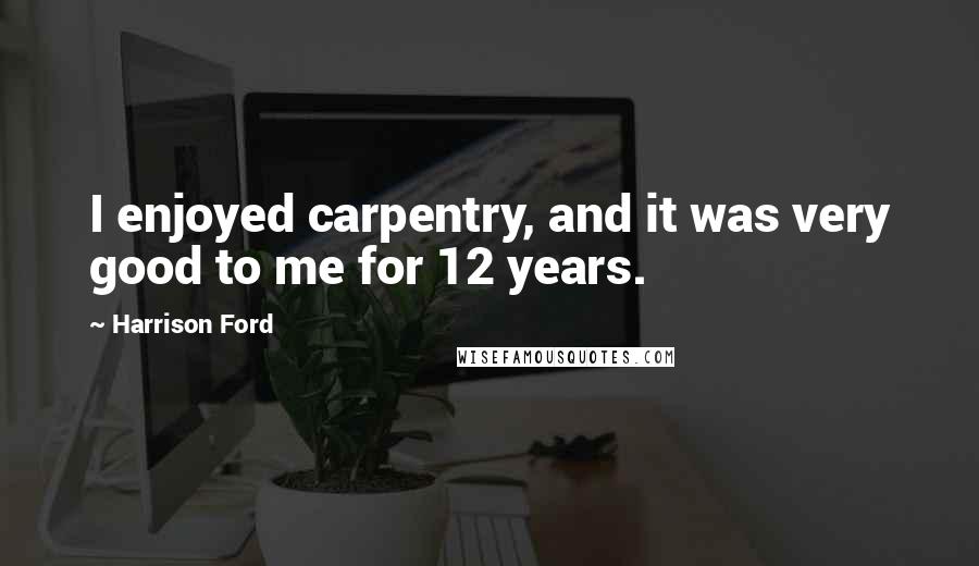 Harrison Ford Quotes: I enjoyed carpentry, and it was very good to me for 12 years.
