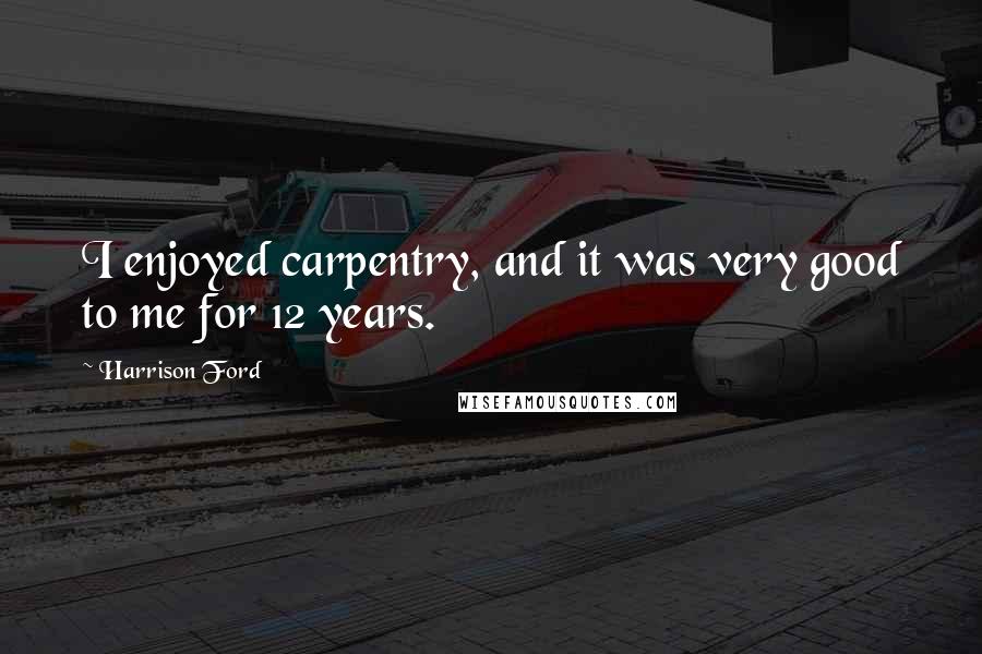 Harrison Ford Quotes: I enjoyed carpentry, and it was very good to me for 12 years.