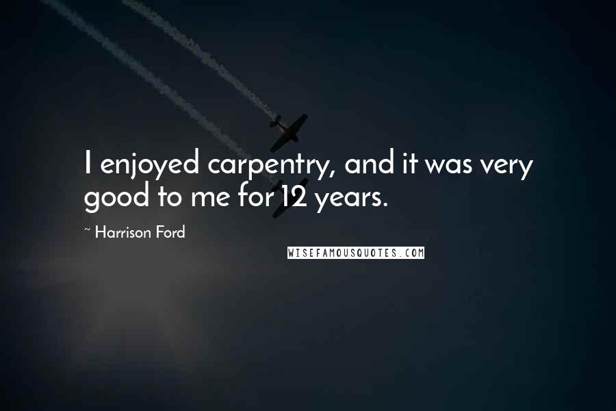Harrison Ford Quotes: I enjoyed carpentry, and it was very good to me for 12 years.