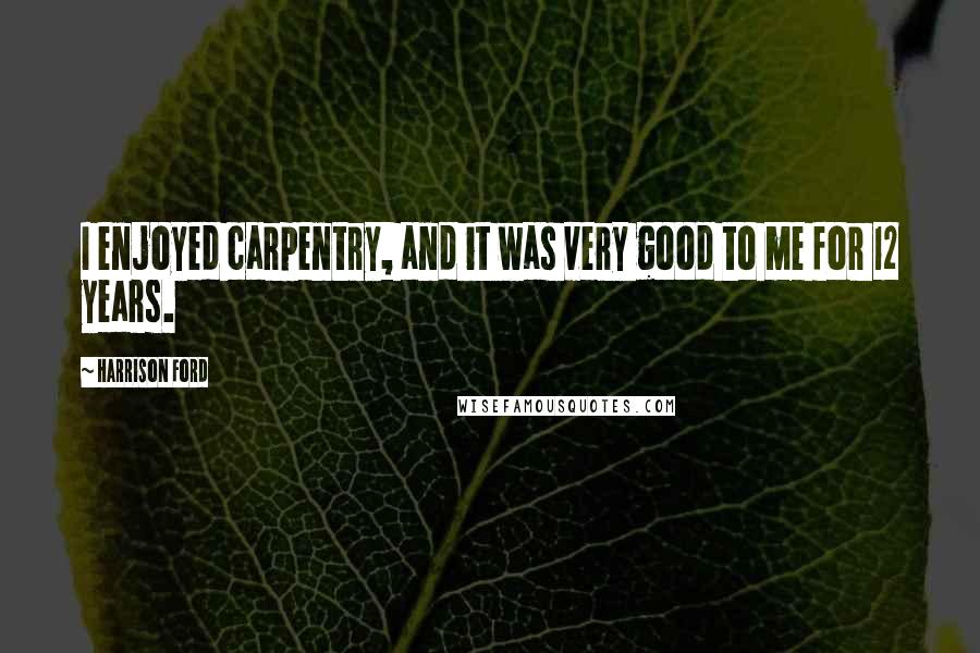 Harrison Ford Quotes: I enjoyed carpentry, and it was very good to me for 12 years.