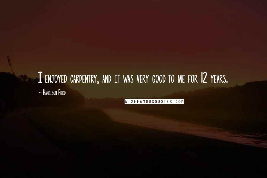 Harrison Ford Quotes: I enjoyed carpentry, and it was very good to me for 12 years.