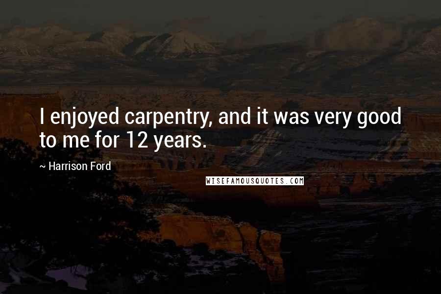 Harrison Ford Quotes: I enjoyed carpentry, and it was very good to me for 12 years.