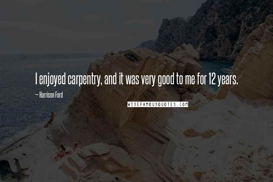 Harrison Ford Quotes: I enjoyed carpentry, and it was very good to me for 12 years.