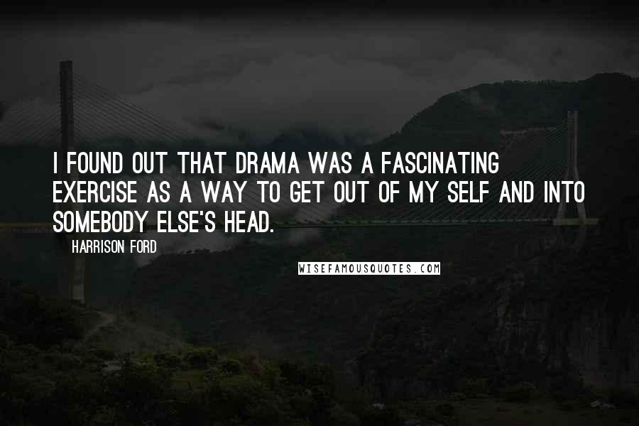 Harrison Ford Quotes: I found out that drama was a fascinating exercise as a way to get out of my self and into somebody else's head.