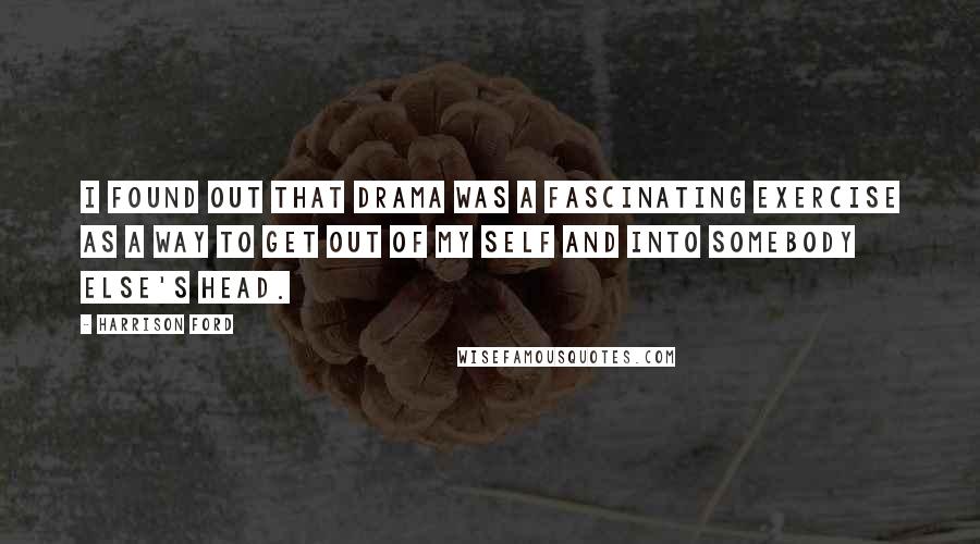 Harrison Ford Quotes: I found out that drama was a fascinating exercise as a way to get out of my self and into somebody else's head.