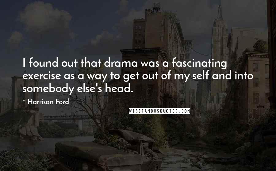 Harrison Ford Quotes: I found out that drama was a fascinating exercise as a way to get out of my self and into somebody else's head.
