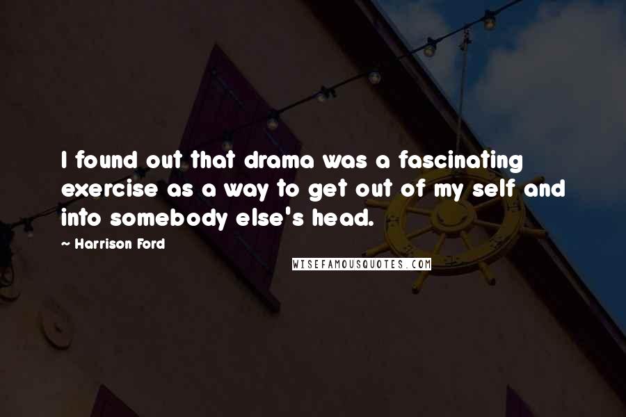 Harrison Ford Quotes: I found out that drama was a fascinating exercise as a way to get out of my self and into somebody else's head.