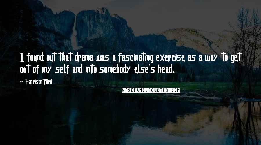 Harrison Ford Quotes: I found out that drama was a fascinating exercise as a way to get out of my self and into somebody else's head.