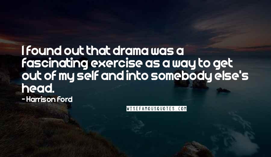 Harrison Ford Quotes: I found out that drama was a fascinating exercise as a way to get out of my self and into somebody else's head.
