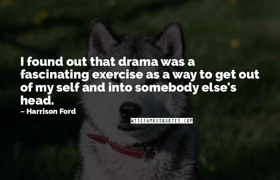 Harrison Ford Quotes: I found out that drama was a fascinating exercise as a way to get out of my self and into somebody else's head.