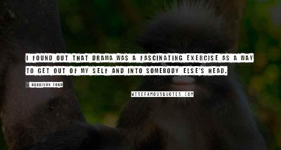 Harrison Ford Quotes: I found out that drama was a fascinating exercise as a way to get out of my self and into somebody else's head.