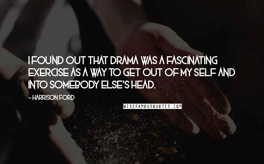 Harrison Ford Quotes: I found out that drama was a fascinating exercise as a way to get out of my self and into somebody else's head.