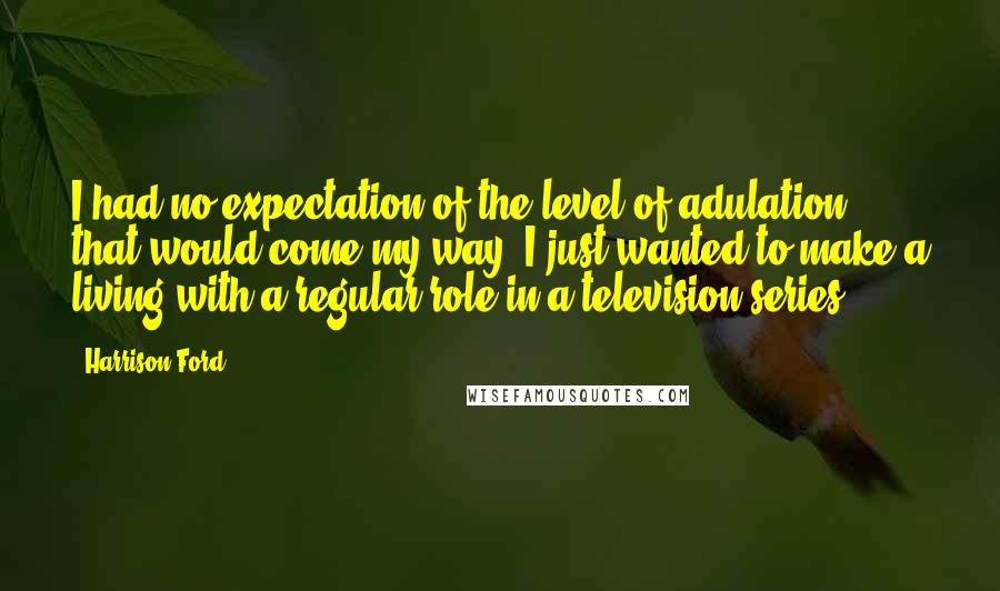 Harrison Ford Quotes: I had no expectation of the level of adulation that would come my way. I just wanted to make a living with a regular role in a television series.
