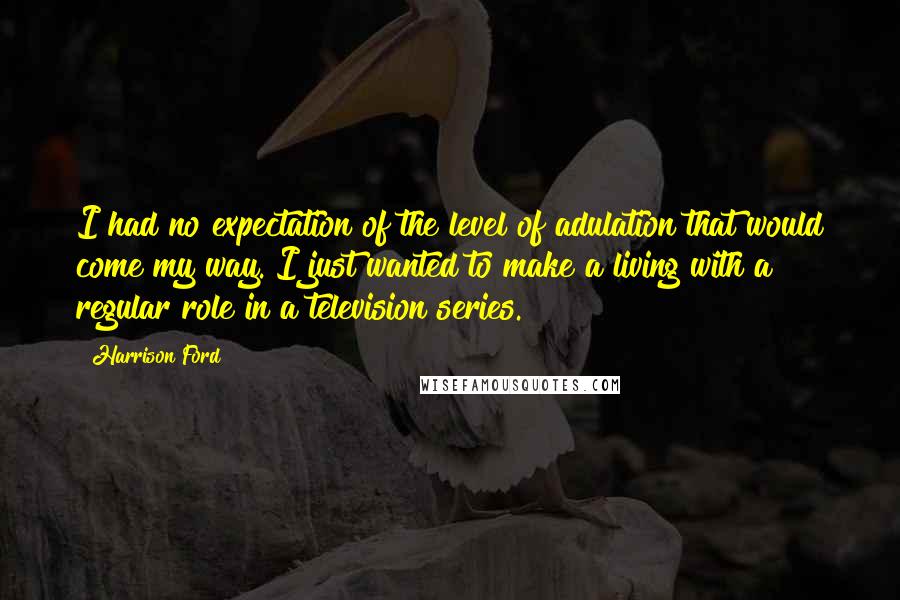 Harrison Ford Quotes: I had no expectation of the level of adulation that would come my way. I just wanted to make a living with a regular role in a television series.