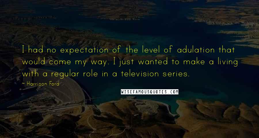 Harrison Ford Quotes: I had no expectation of the level of adulation that would come my way. I just wanted to make a living with a regular role in a television series.