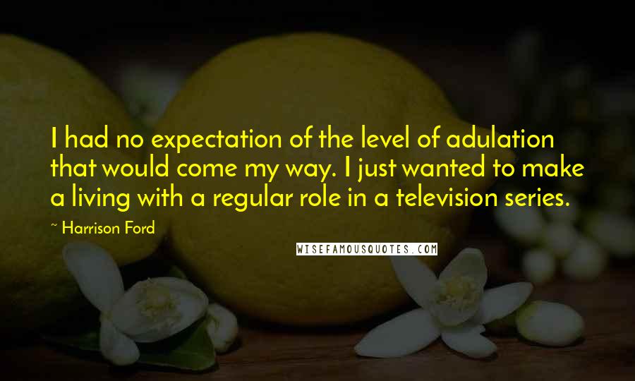 Harrison Ford Quotes: I had no expectation of the level of adulation that would come my way. I just wanted to make a living with a regular role in a television series.