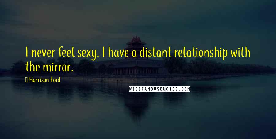 Harrison Ford Quotes: I never feel sexy. I have a distant relationship with the mirror.