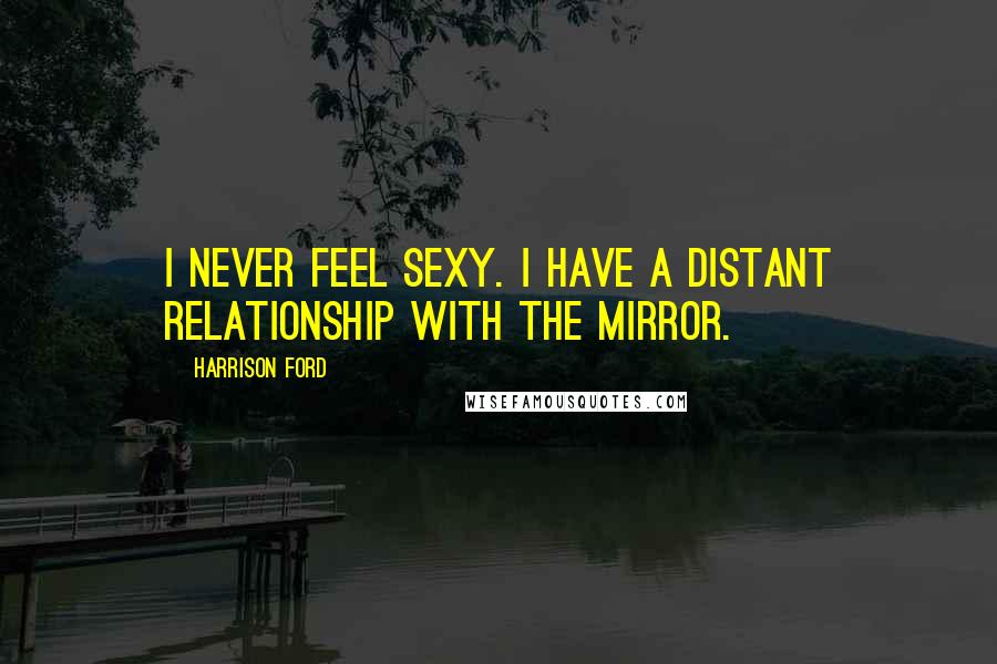 Harrison Ford Quotes: I never feel sexy. I have a distant relationship with the mirror.