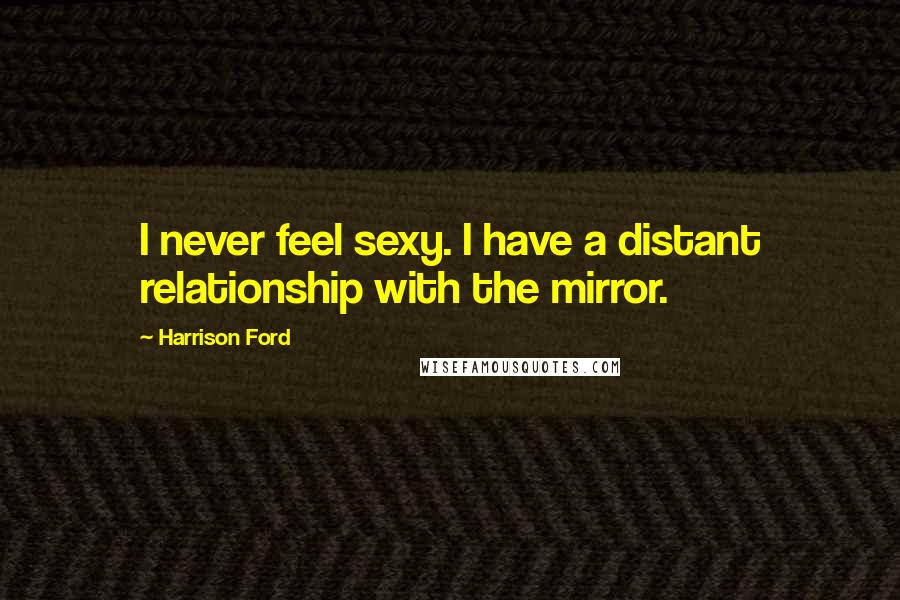 Harrison Ford Quotes: I never feel sexy. I have a distant relationship with the mirror.
