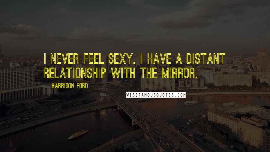 Harrison Ford Quotes: I never feel sexy. I have a distant relationship with the mirror.