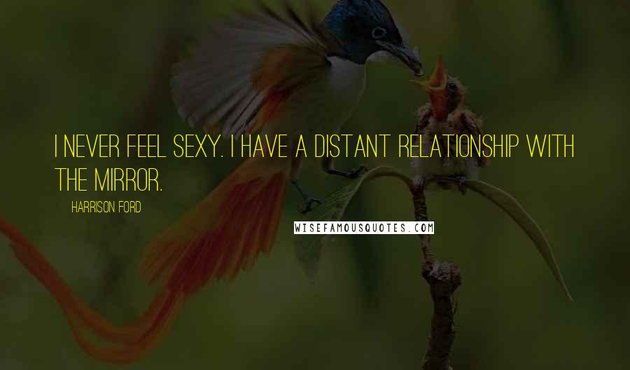 Harrison Ford Quotes: I never feel sexy. I have a distant relationship with the mirror.