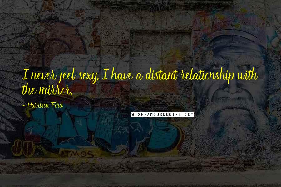Harrison Ford Quotes: I never feel sexy. I have a distant relationship with the mirror.