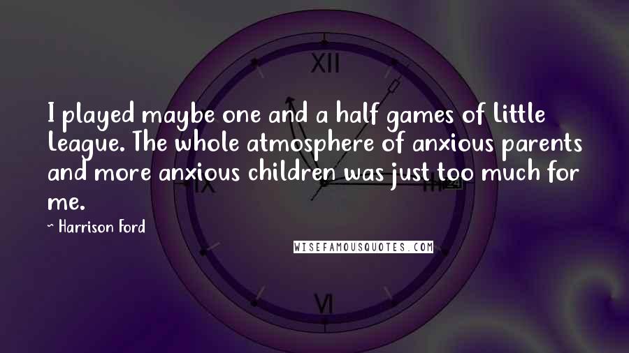 Harrison Ford Quotes: I played maybe one and a half games of Little League. The whole atmosphere of anxious parents and more anxious children was just too much for me.