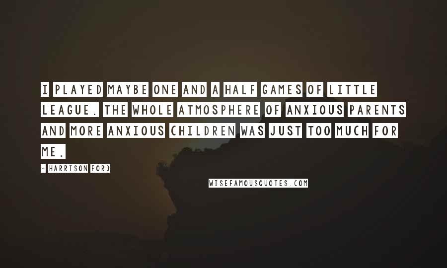 Harrison Ford Quotes: I played maybe one and a half games of Little League. The whole atmosphere of anxious parents and more anxious children was just too much for me.