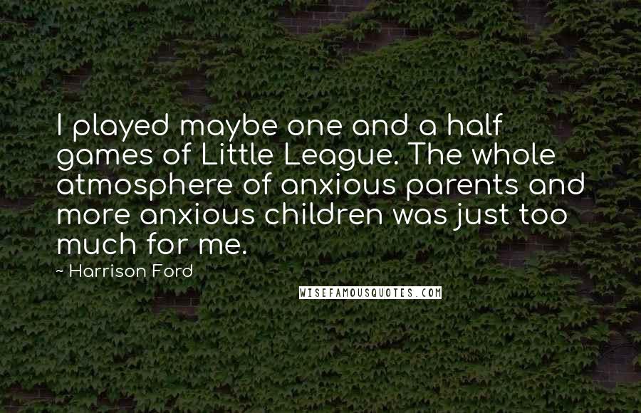 Harrison Ford Quotes: I played maybe one and a half games of Little League. The whole atmosphere of anxious parents and more anxious children was just too much for me.